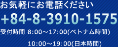 お気軽にお電話ください +84-8-3925-2630 受付時間 8:00～17:00(ベトナム時間) 10:00～19:00(日本時間)